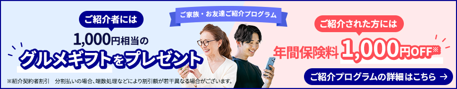 ご家族・お友達ご紹介プログラム ご紹介者には1,000円相当のグルメギフトをプレゼント　ご紹介された方には年間保険料1,000円OFF※ ご紹介プログラムの詳細はこちら ※紹介契約者割引　分割払いの場合、端数処理などにより割引額が若干異なる場合がございます。