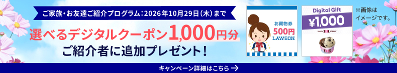 ご家族・お友達ご紹介プログラム：2026年10月29日（木）まで 選べるデジタルクーポン1,000円分ご紹介者に追加プレゼント キャンペーン詳細はこちら ※画像はイメージです。